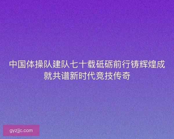 中国体操队建队七十载砥砺前行铸辉煌成就共谱新时代竞技传奇