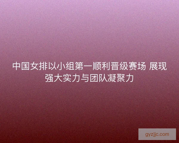 中国女排以小组第一顺利晋级赛场 展现强大实力与团队凝聚力
