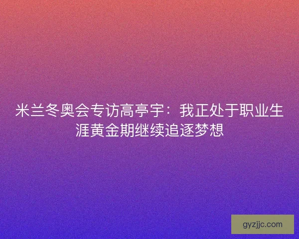 米兰冬奥会专访高亭宇：我正处于职业生涯黄金期继续追逐梦想